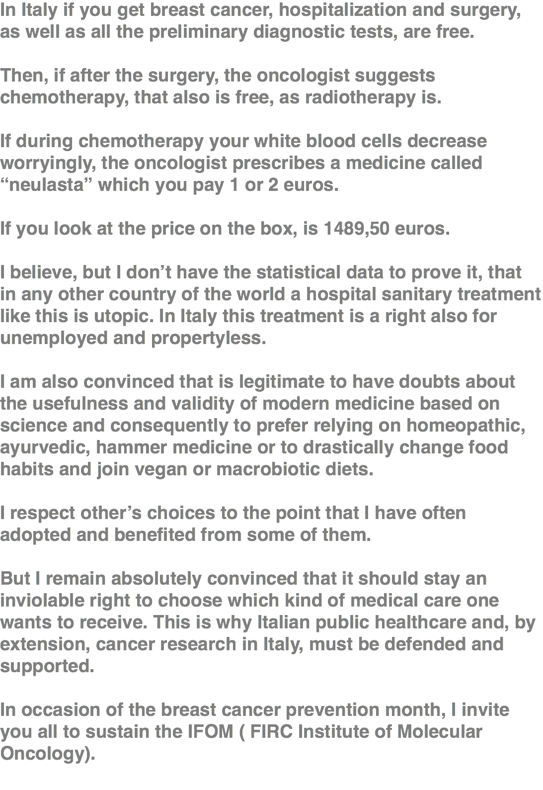 In Italy if you get breast cancer, hospitalization and surgery, as well as all the preliminary diagnostic tests, are free. Then, if after the surgery, the oncologist suggests chemotherapy, that also is free, as radiotherapy is. If during chemotherapy your white blood cells decrease worryingly, the oncologist prescribes a medicine called “neulasta” which you pay 1 or 2 euros. If you look at the price on the box, is 1489,50 euros. I believe, but I don’t have the statistical data to prove it, that in any other country of the world a hospital sanitary treatment like this is utopic. In Italy this treatment is a right also for unemployed and propertyless. I am also convinced that is legitimate to have doubts about the usefulness and validity of modern medicine based on science and consequently to prefer relying on homeopathic, ayurvedic, hammer medicine or to drastically change food habits and join vegan or macrobiotic diets. I respect other’s choices to the point that I have often adopted and benefited from some of them. But I remain absolutely convinced that it should stay an inviolable right to choose which kind of medical care one wants to receive. This is why Italian public healthcare and, by extension, cancer research in Italy, must be defended and supported. In occasion of the breast cancer prevention month, I invite you all to sustain the IFOM ( FIRC Institute of Molecular Oncology). 