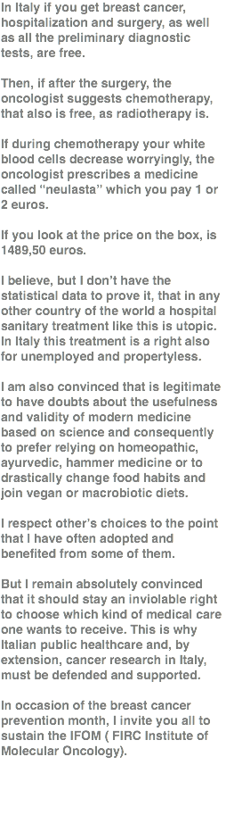 In Italy if you get breast cancer, hospitalization and surgery, as well as all the preliminary diagnostic tests, are free. Then, if after the surgery, the oncologist suggests chemotherapy, that also is free, as radiotherapy is. If during chemotherapy your white blood cells decrease worryingly, the oncologist prescribes a medicine called “neulasta” which you pay 1 or 2 euros. If you look at the price on the box, is 1489,50 euros. I believe, but I don’t have the statistical data to prove it, that in any other country of the world a hospital sanitary treatment like this is utopic. In Italy this treatment is a right also for unemployed and propertyless. I am also convinced that is legitimate to have doubts about the usefulness and validity of modern medicine based on science and consequently to prefer relying on homeopathic, ayurvedic, hammer medicine or to drastically change food habits and join vegan or macrobiotic diets. I respect other’s choices to the point that I have often adopted and benefited from some of them. But I remain absolutely convinced that it should stay an inviolable right to choose which kind of medical care one wants to receive. This is why Italian public healthcare and, by extension, cancer research in Italy, must be defended and supported. In occasion of the breast cancer prevention month, I invite you all to sustain the IFOM ( FIRC Institute of Molecular Oncology). 